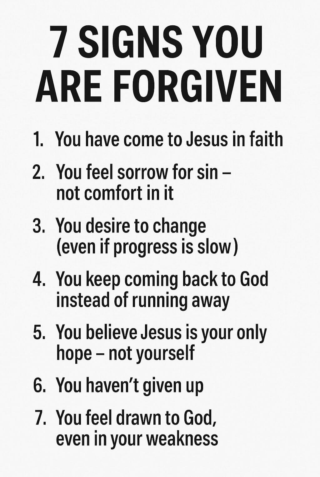 7 SIGNS YOU ARE FORGIVEN

1. You have come to Jesus in faith
2. You feel sorrow for sin – not comfort in it
3. You desire to change (even if progress is slow)
4. You keep coming back to God instead of running away
5. You believe Jesus is your only hope – not yourself
6. You haven't given up
7. You feel drawn to God, even in your weakness