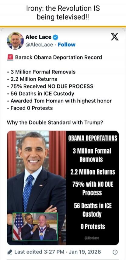 Irony: the Revolution IS being televised!!

Alec Lace @AlecLace • Follow

🗡 Barack Obama Deportation Record
• 3 Million Formal Removals
• 2.2 Million Returns
• 75% with NO DUE PROCESS
• 56 Deaths in ICE Custody
• Awarded Tom Homan with highest honor
• Faced 0 Protests

Why the Double Standard with Trump?

[Image: OBAMA DEPORTATIONS 3 Million Formal