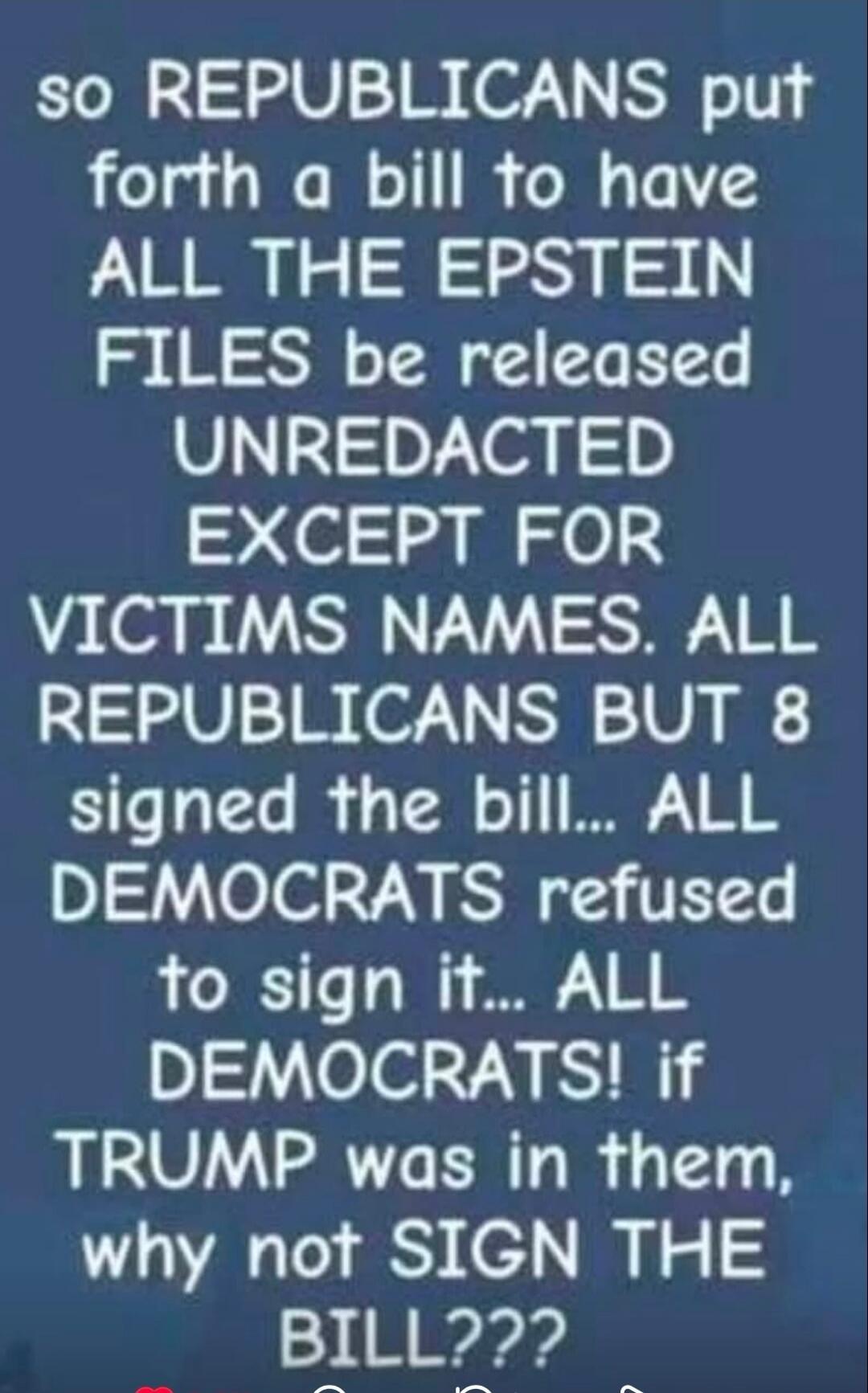 so REPUBLICANS put forth a bill to have ALL THE EPSTEIN FILES be released UNREDACTED EXCEPT FOR VICTIMS NAMES. ALL REPUBLICANS BUT 8 signed the bill... ALL DEMOCRATS refused to sign it... ALL DEMOCRATS! if TRUMP was in them, why not SIGN THE BILL???