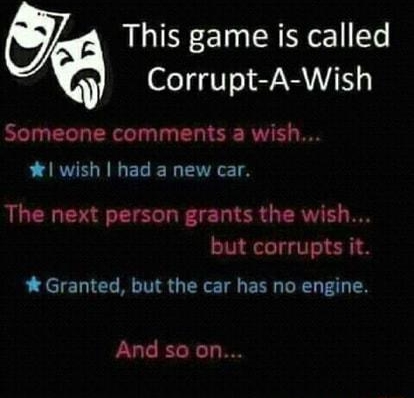 This game is called Corrupt A Wish Someone comments a wish wish had a new car The next person grants the wish but corrupts it Granted but the car has no engine And so on