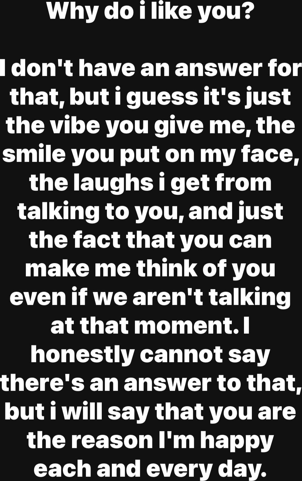 Why do i like you? I don't have an answer for that, but i guess it's just the vibe you give me, the smile you put on my face, the laughs i get from talking to you, and just the fact that you can make me think of you even if we aren't talking at that moment. I honestly cannot say there's an answer to that, but i will say that you are the reason I'm 