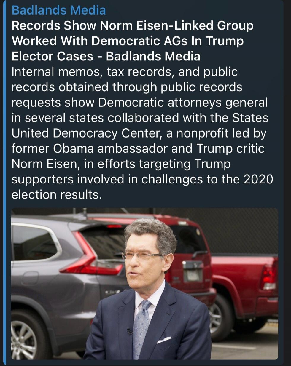 Badlands Media Records Show Norm Eisen-Linked Group Worked With Democratic AGs In Trump Elector Cases - Badlands Media Internal memos, tax records, and public records obtained through public records requests show Democratic attorneys general in several states collaborated with the States United Democracy Center, a nonprofit led by former Obama amba