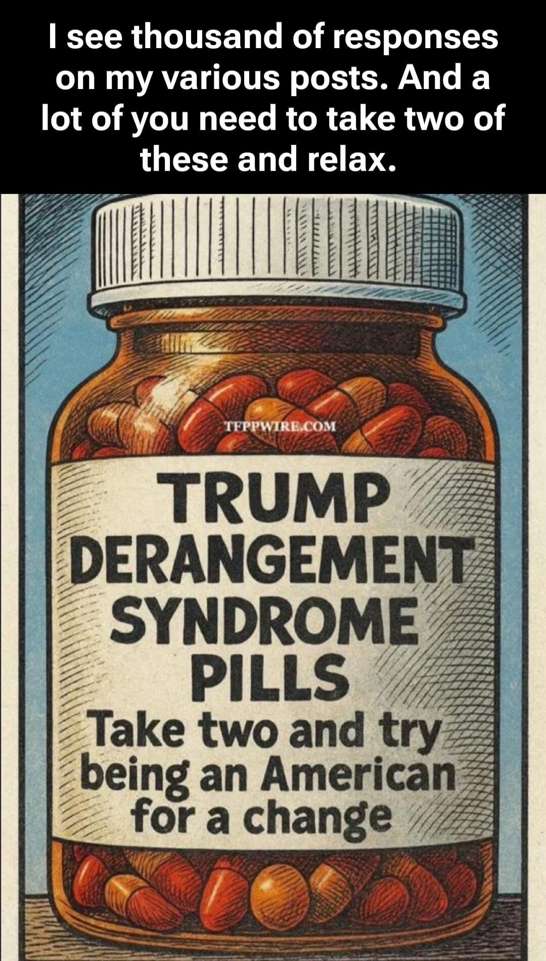 I see thousands of responses on my various posts. And a lot of you need to take two of these and relax. TRUMP DERANGEMENT SYNDROME PILLS Take two and try being an American for a change