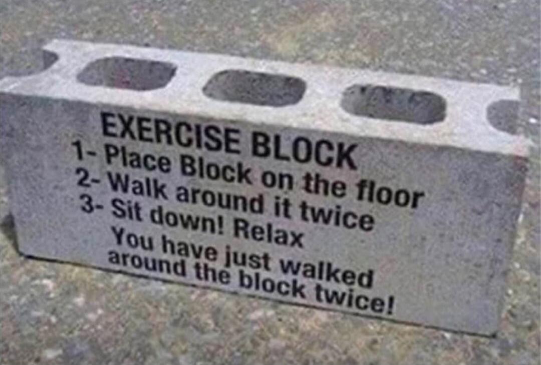 EXERCISE BLOCK
1- Place Block on the floor
2- Walk around it twice
3- Sit down! Relax
You have just walked around the block twice!