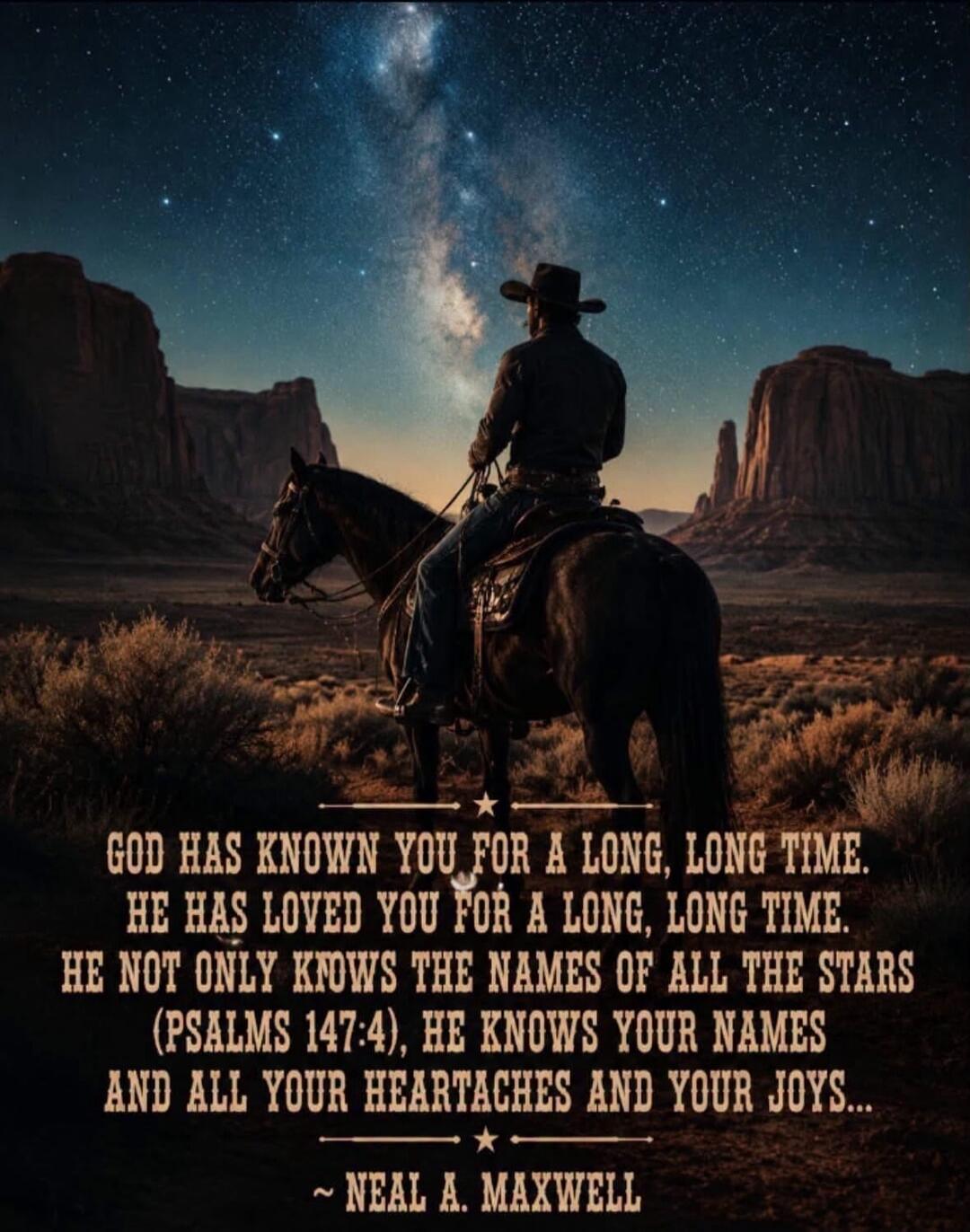 GOD HAS KNOWN YOU FOR A LONG, LONG TIME. HE HAS LOVED YOU FOR A LONG, LONG TIME. HE NOT ONLY KNOWS THE NAMES OF ALL THE STARS (PSALMS 147:4), HE KNOWS YOUR NAMES AND ALL YOUR HEARTACHES AND YOUR JOYS... ~ NEAL A. MAXWELL