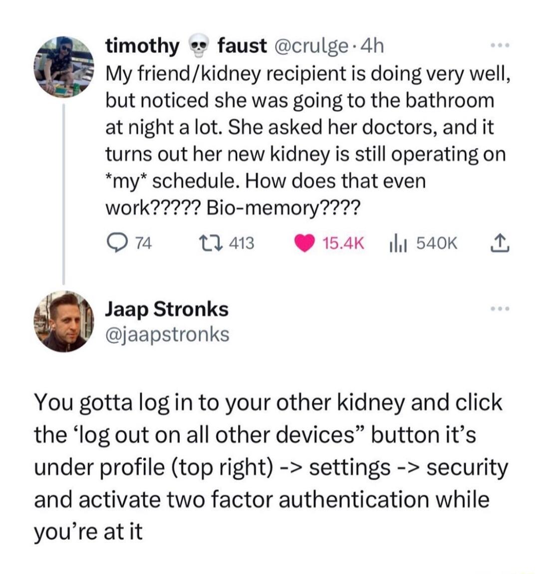 imothy faust crulge 4h My friendkidney recipient is doing very well but noticed she was going to the bathroom at night a lot She asked her doctors and it turns out her new kidney is still operating on my schedule How does that even Qn 11413 154K 540K A Jaap Stronks jaapstronks You gotta log in to your other kidney and click the log out on all other devices button its under profile top right settin