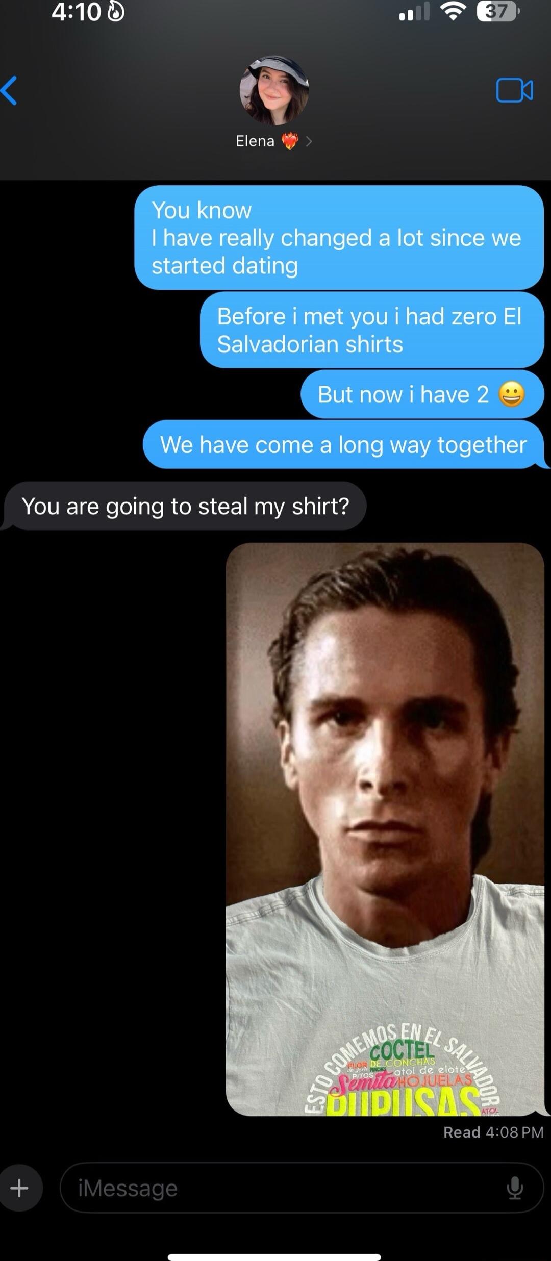 4100 o T You know 1 have really changed a lot since we _started dating Before i met you i had zero El Salvadorian shirts Butnowihave2 Wehaveoomealongwaytngethef You are going to steal my shirt Read 408PM