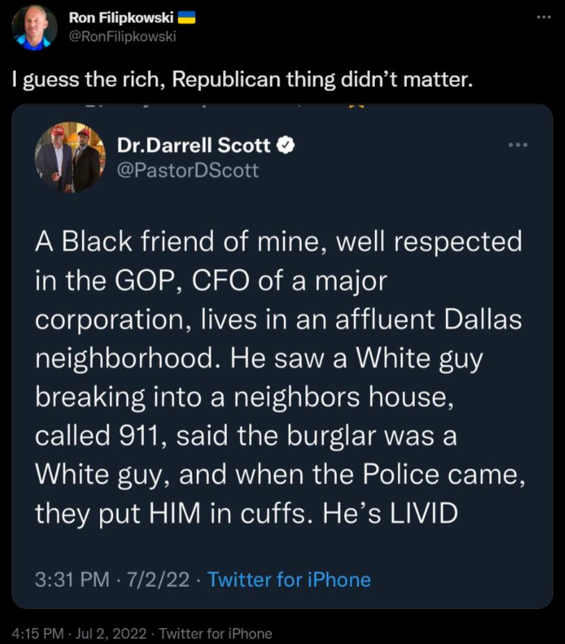 Ron Filipkowski guess the rich Republican thing didnt matter DrDarrell Scott vJ 7 PastorbScott A Black friend of mine well respected in the GOP CFO of a major corporation lives in an affluent Dallas neighborhood He saw a White guy breaking into a neighbors house called 911 said the burglar was a White guy and when the Police came they put HIM in cuffs Hes LIVID 331 PM 7222 Twitter for iPhone