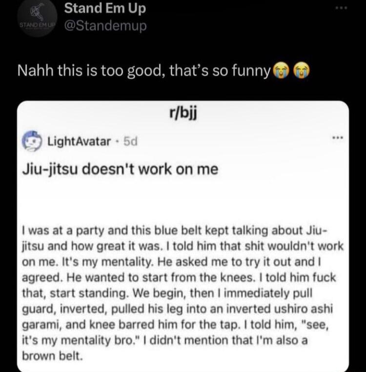 Stand Em Up Nahbh this is too good thats so funny rbjj Lightavatar Jiu jitsu doesnt work on me 1 was at a party and this blue belt kept talking about Jiu jitsu and how great it was told him that shit wouldnt w on me Its my mentality He asked me totry it out and agreed He wanted to start from the knees told him fuck that start standing We begin then immediately pull guard inverted pulled his leg in