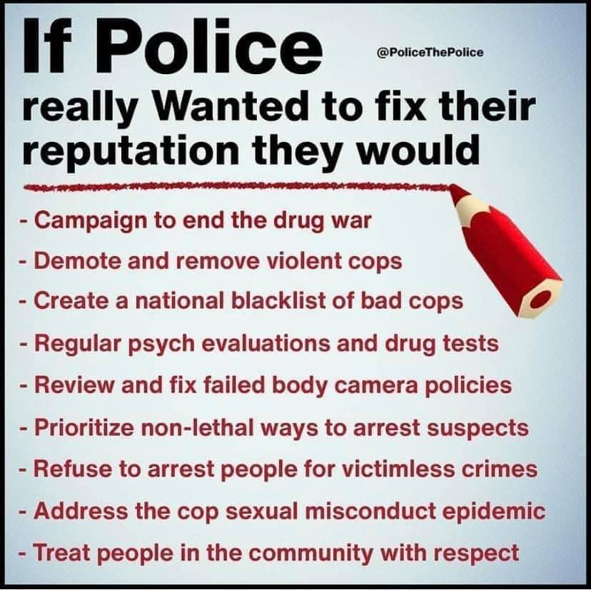 If Police really Wanted to fix their reputation they would Campaign to end the drug war Demote and remove violent cops Create a national blacklist of bad cops 4 Regular psych evaluations and drug tests Review and fix failed body camera policies Prioritize non lethal ways to arrest suspects Refuse to arrest people for victimless crimes Address the cop sexual misconduct epidemic Treat people in the 