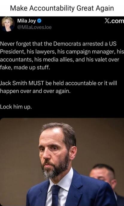 Make Accountability Great Again
Mila Joy @MilaLovesJoe
Never forget that the Democrats arrested a US President, his lawyers, his campaign manager, his accountants, his media allies, and his valet over fake, made up stuff.
Jack Smith MUST be held accountable or it will happen over and over again.
Lock him up.