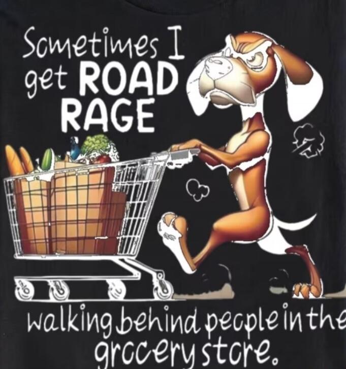 Sometimes I get ROAD RAGE walking behind people in the grocery store.