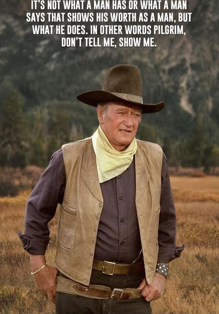 IT'S NOT WHAT A MAN HAS OR WHAT A MAN SAYS THAT SHOWS HIS WORTH AS A MAN, BUT WHAT HE DOES. IN OTHER WORDS PILGRIM, DON'T TELL ME, SHOW ME.