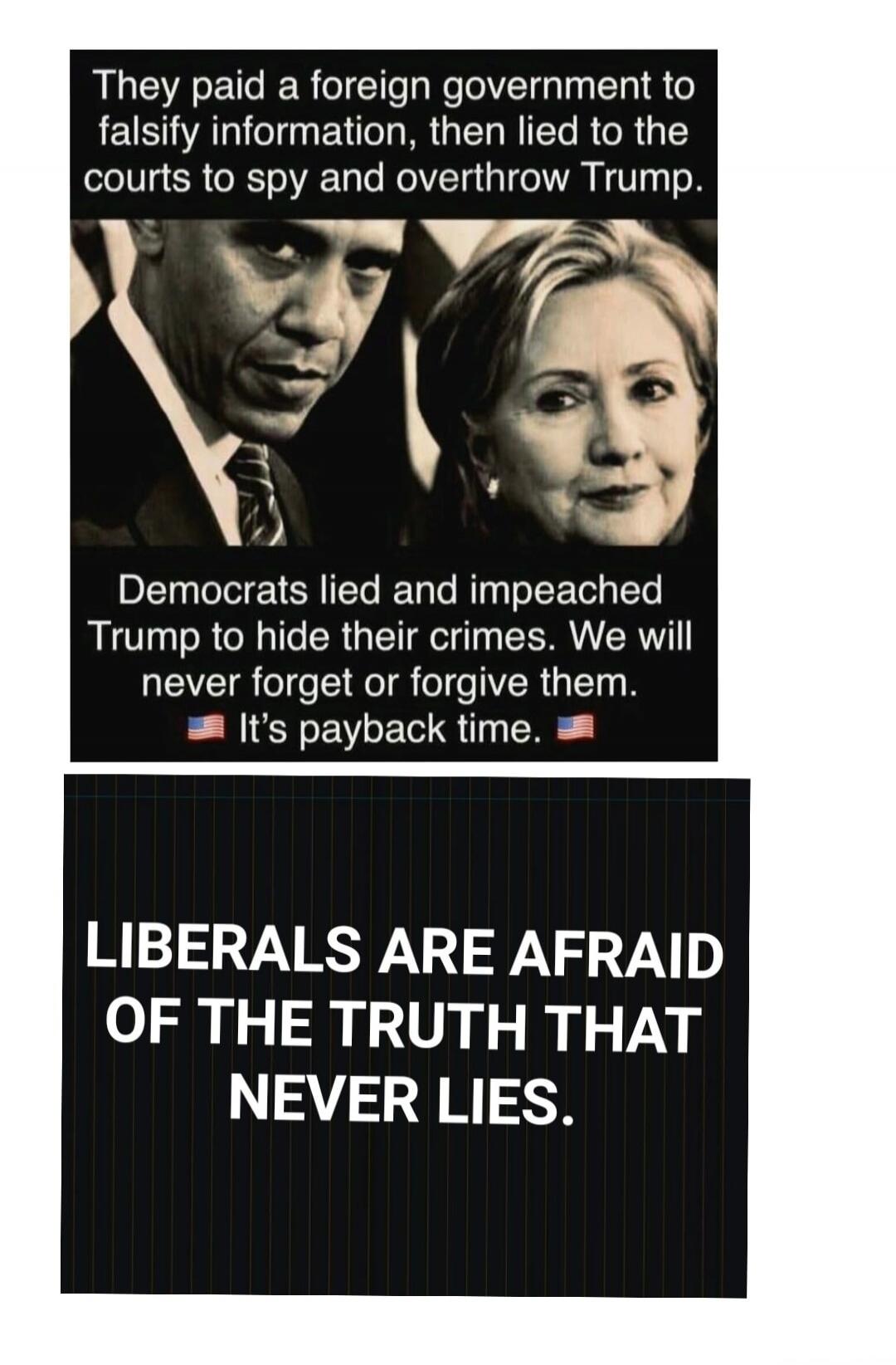 They paid a foreign government to falsify information, then lied to the courts to spy and overthrow Trump. Democrats lied and impeached Trump to hide their crimes. We will never forget or forgive them. It's payback time. LIBERALS ARE AFRAID OF THE TRUTH THAT NEVER LIES.