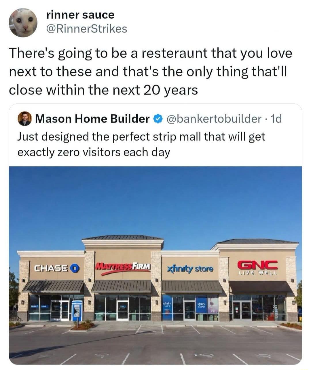 rinner sauce @RinnerStrikes There's going to be a resteraunt that you love next to these and that's the only thing that'll close within the next 20 years Mason Home Builder @bankertobuilder · 1d Just designed the perfect strip mall that will get exactly zero visitors each day CHASE O MATTRESS FIRM xfinity store GNC LIVE WELL