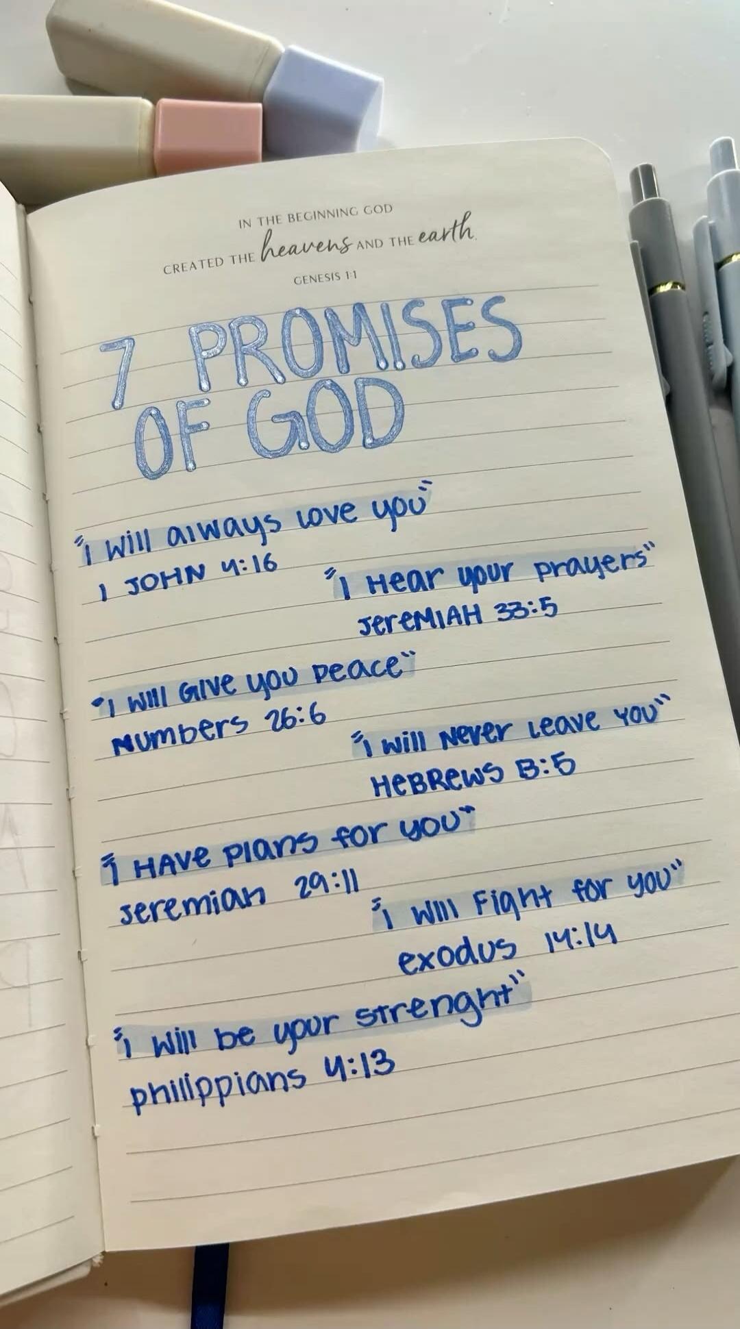 IN THE BEGINNING GOD CREATED THE heavens AND THE earth. GENESIS 1:1. 7 PROMISES OF GOD. 'I will always love you' 1 JOHN 4:16. 'I will give you peace' NUMBERS 26:6. 'I HAVE PLANS FOR YOU' JEREMIAH 29:11. 'I will be your strength' PHILIPPIANS 4:13. 'I hear your prayers' JEREMIAH 33:5. 'I will never leave you' HEBREWS 8:5. 'I will fight for you' EXODU
