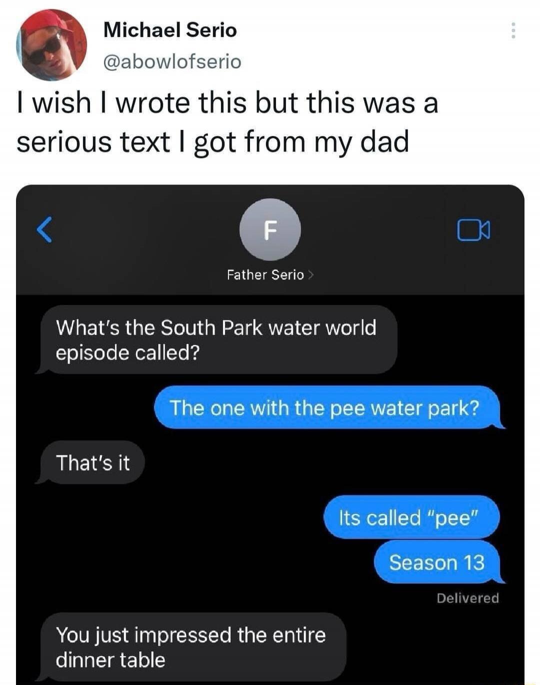 Michael Serio @abowlofserio I wish I wrote this but this was a serious text I got from my dad

[ iPhone messages ]
What’s the South Park water world episode called?
The one with the pee water park?
That’s it
Its called “pee”
Season 13
Delivered
You just impressed the entire dinner table