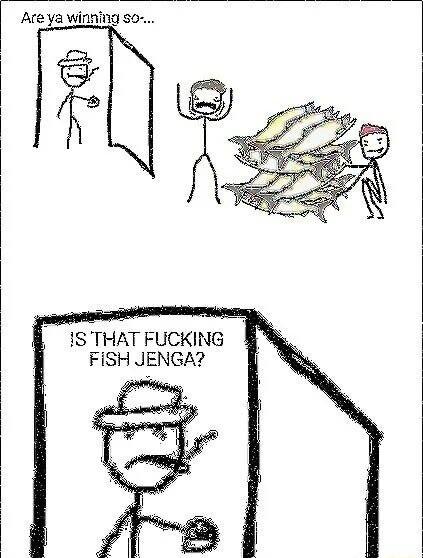 Are ya winfing o 1S THAT FUCKING FiSH JENGA o