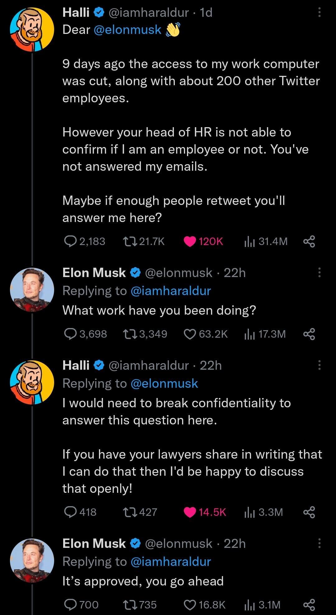 Halli iamharaldur 1d Dear elonmusk 9 days ago the access to my work computer was cut along with about 200 other Twitter employees However your head of HR is not able to confirm if am an employee or not Youve not answered my emails Maybe if enough people retweet youll answer me here 2183 217K 120K 314M o Elon Musk elonmusk 22h Replying to iamharaldur What work have you been doing 3698 113349 Q632K 
