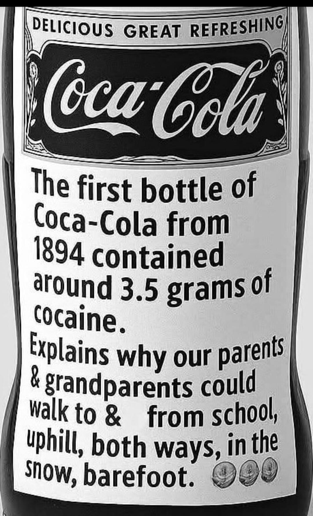 Delicious great refreshing Coca-Cola The first bottle of Coca-Cola from 1894 contained around 3.5 grams of cocaine. Explains why our parents & grandparents could walk to & from school, uphill, both ways, in the snow, barefoot.