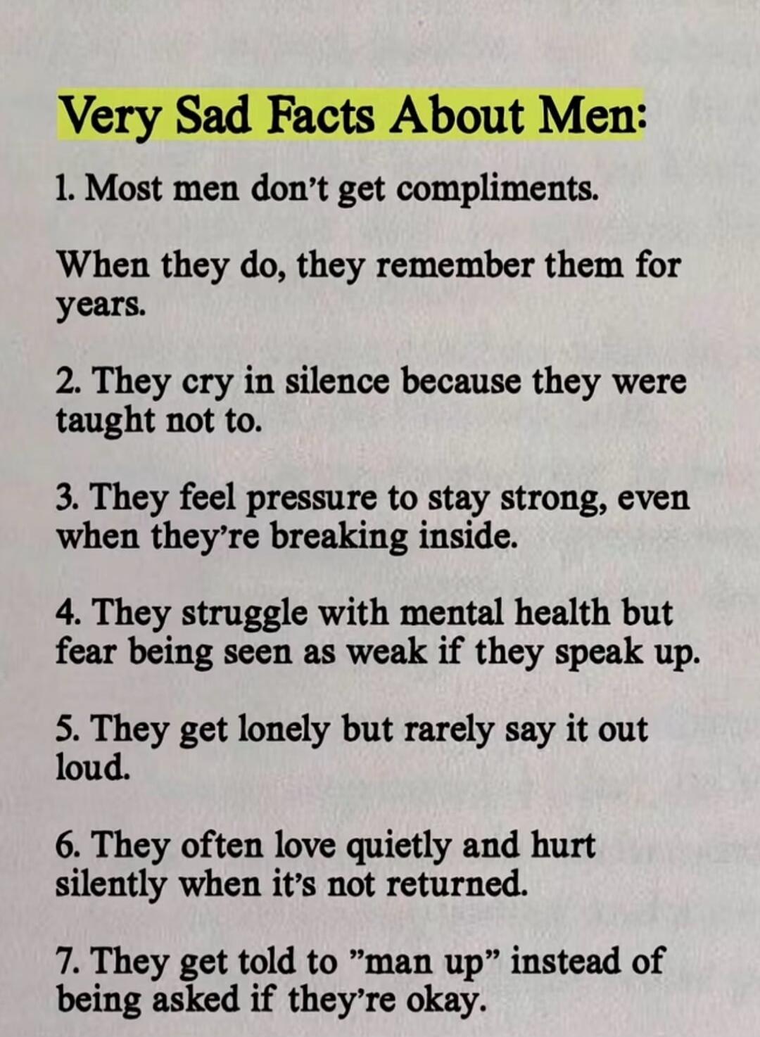Very Sad Facts About Men: 1. Most men don't get compliments. When they do, they remember them for years. 2. They cry in silence because they were taught not to. 3. They feel pressure to stay strong, even when they're breaking inside. 4. They struggle with mental health but fear being seen as weak if they speak up. 5. They get lonely but rarely say 