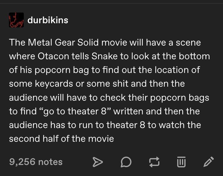 durbikins The Metal Gear Solid movie will have a scene WLETEN O ETele g R 1 ERSa T CR e oTol 1 da N oTe adolai of his popcorn bag to find out the location of SN G e e ENoTTolag ISR aTh o le RdaTald o E1Vo T lel RNVI W o VISR ol el oTTel a l oTeT ol elol g g W o E Te toRjlalo RifeToR TeR a1 TS IR ghn IgWTalo RdalTg W da EIVo Tl A E IR oW U g o R g e TGR ST oAV E T del gl second half of the movie 92