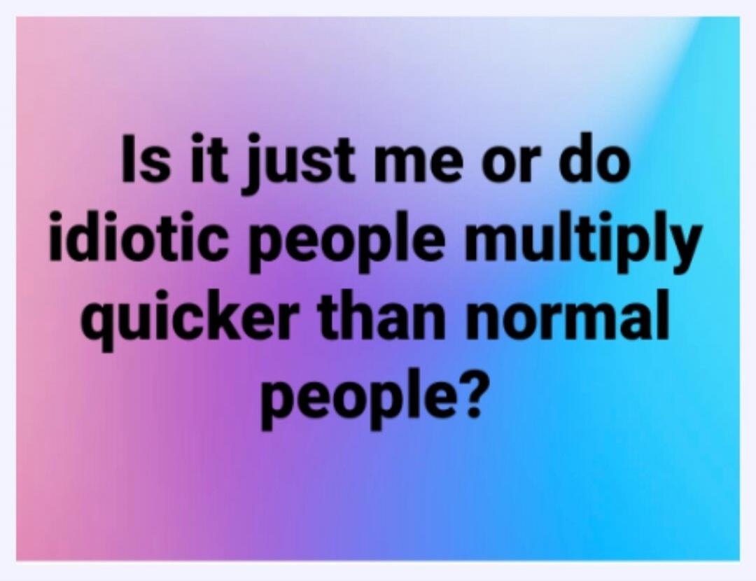 Is it just me or do idiotic people multiply quicker than normal people?