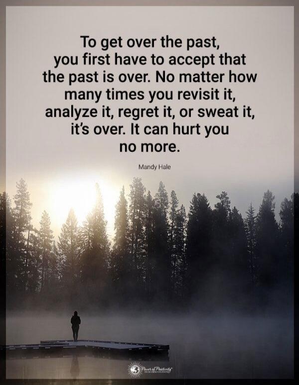 To get over the past, you first have to accept that the past is over. No matter how many times you revisit it, analyze it, regret it, or sweat it, it’s over. It can hurt you no more.