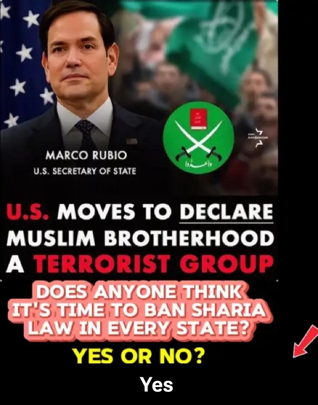 MARCO RUBIO
U.S. SECRETARY OF STATE
U.S. MOVES TO DECLARE MUSLIM BROTHERHOOD A TERRORIST GROUP
DOES ANYONE THINK IT'S TIME TO BAN SHARIA LAW IN EVERY STATE?
YES OR NO?
Yes