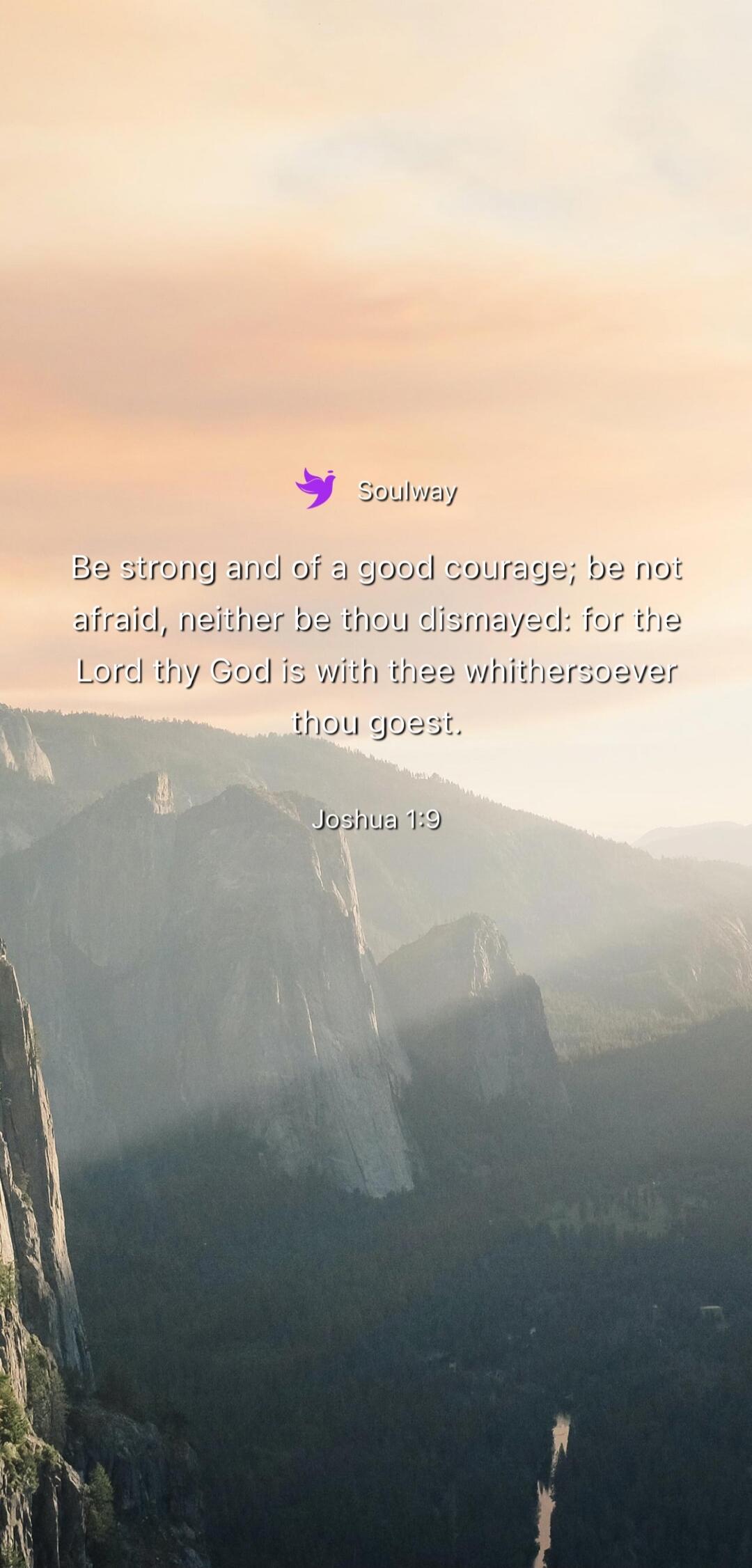 Soulway Be strong and of a good courage; be not afraid, neither be thou dismayed: for the Lord thy God is with thee whithersoever thou goest. Joshua 1:9