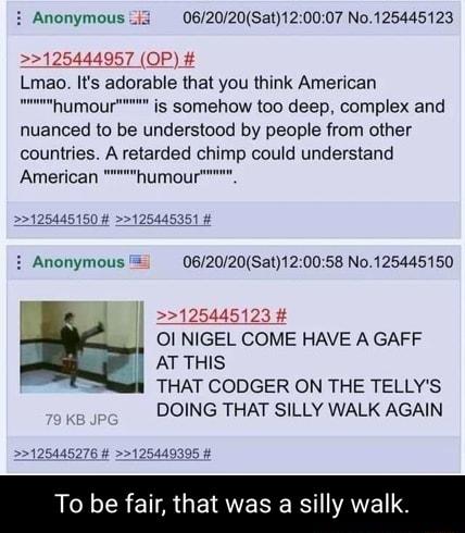 i Anonymous i3 062020Sat120007 No125445123 1254440957 OP Lmao Its adorable that you think American humour is somehow too deep complex and nuanced to be understood by people from other countries A retarded chimp could understand American humour 125445150 125445351 i Anonymous 062020Sat120058 No125445150 125445123 Ol NIGEL COME HAVE A GAFF AT THIS THAT CODGER ON THE TELLYS DOING THAT SILLY WALK AGAI