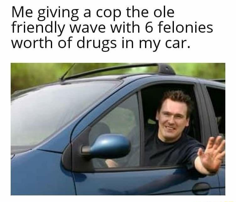 Me giving a cop the ole friendly wave with 6 felonies worth of drugs in my car