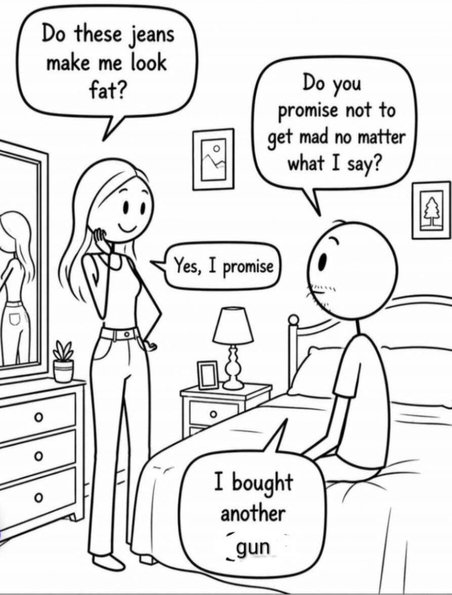 Woman asks: 'Do these jeans make me look fat?' Man asks: 'Do you promise not to get mad no matter what I say?' Woman replies: 'Yes, I promise.' Man then says: 'I bought another gun.'