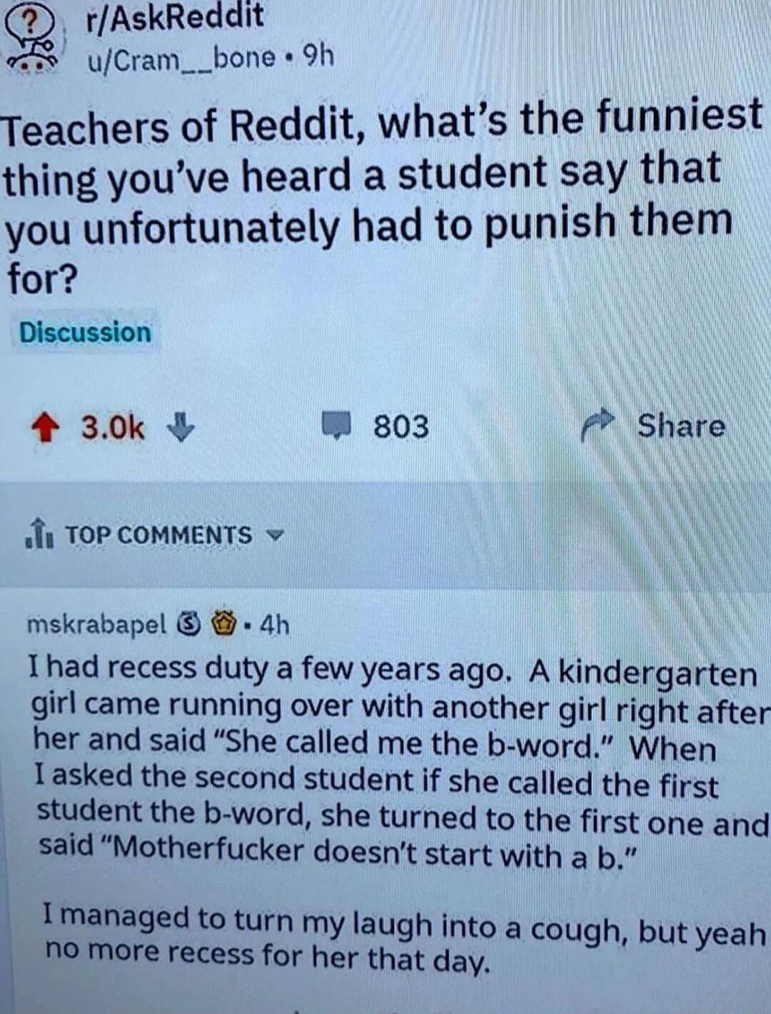 rAskReddit 2 uCram__bone 9h Teachers of Reddit whats the funniest thing youve heard a student say that you unfortunately had to punish them for Discussion 4 30k W 803 Share i TOP COMMENTS mskrabapel 4h 1had recess duty a few years ago A kindergarten girl came running over with another girl right after her and said She called me the b word When Tasked the second student if she called the first stud