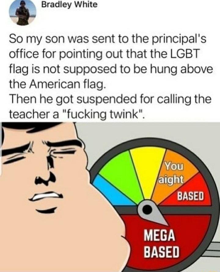Bradley White So my son was sent to the principals office for pointing out that the LGBT flag is not supposed to be hung above the American flag Then he got suspended for calling the teacher a fucking twink V