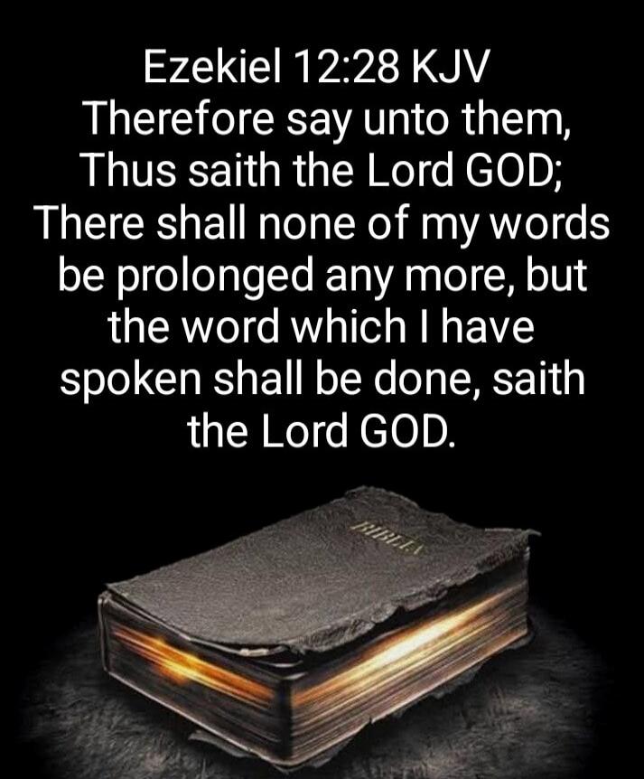 Ezekiel 12:28 KJV Therefore say unto them, Thus saith the Lord GOD; There shall none of my words be prolonged any more, but the word which I have spoken shall be done, saith the Lord GOD.