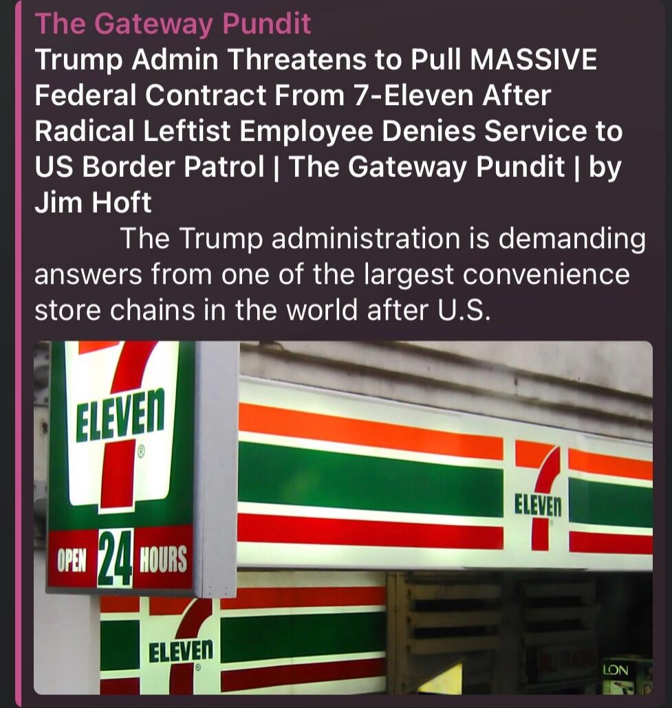 The Gateway Pundit Trump Admin Threatens to Pull MASSIVE Federal Contract From 7-Eleven After Radical Leftist Employee Denies Service to US Border Patrol | The Gateway Pundit | by Jim Hoft The Trump administration is demanding answers from one of the largest convenience store chains in the world after U.S.