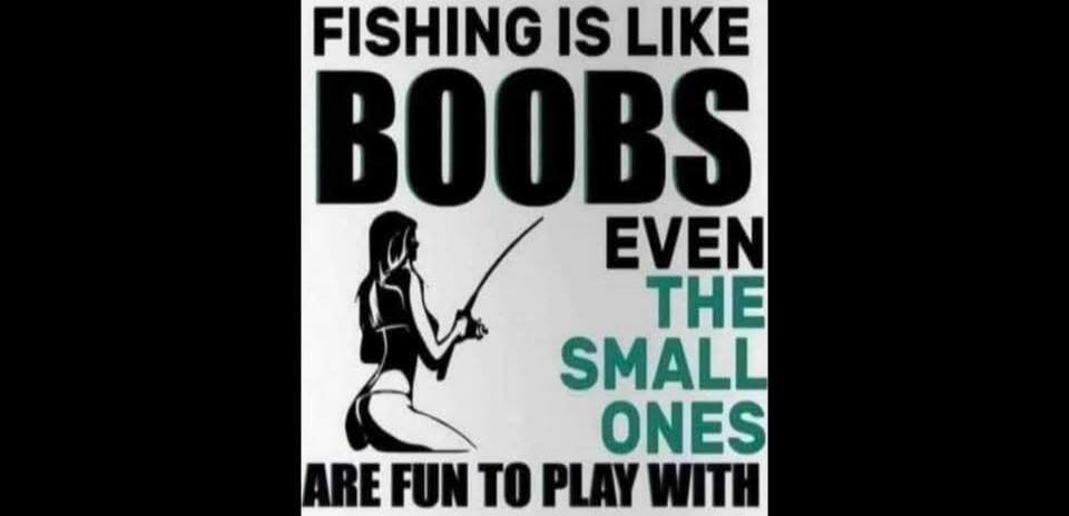 FISHING IS LIKE BOOBS EVEN THE SMALL ONES ARE FUN TO PLAY WITH