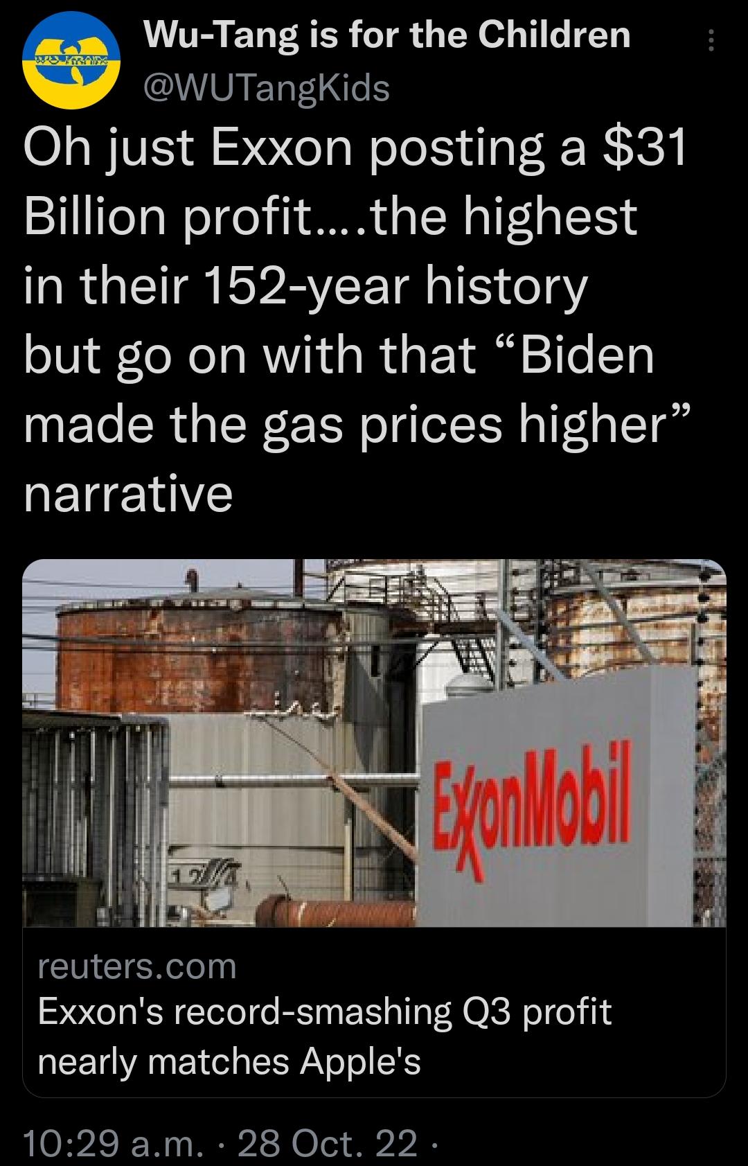 Wu Tang is for the Children AACOIETFI Oh just Exxon posting a 31 Billion profitthe highest in their 152 year history but go on with that Biden made the gas prices higher RETE Y reuterscom Exxons record smashing Q3 profit nearly matches Apples 1029 am 28 Oct 22