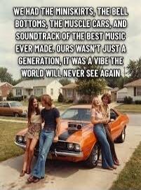 WE HAD THE MINISKIRTS, THE BELL BOTTOMS, THE MUSCLE CARS, AND SOUNDTRACK OF THE BEST MUSIC EVER MADE. OURS WASN'T JUST A GENERATION, IT WAS A VIBE THE WORLD WILL NEVER SEE AGAIN