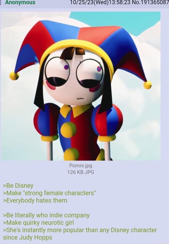 Anonymous 102523Wed139823 N019130508 Pomni jpg 126 KB JPG Be Disney Make strong female characters Everybody hates them Be literally who indie company Make quirky neurotic girl Shes instantly more popular than any Disney character since Judy Hopps