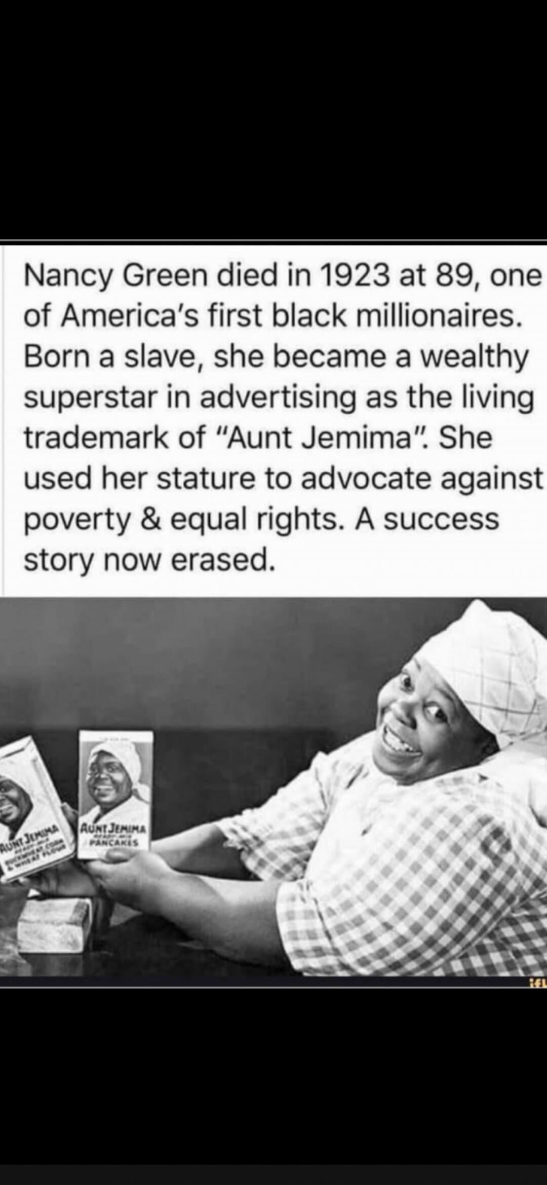 Nancy Green died in 1923 at 89, one of America's first black millionaires. Born a slave, she became a wealthy superstar in advertising as the living trademark of Aunt Jemima. She used her stature to advocate against poverty & equal rights. A success story now erased. AUNT JEMIMA BUCKWHEAT CORN PANCAKES
