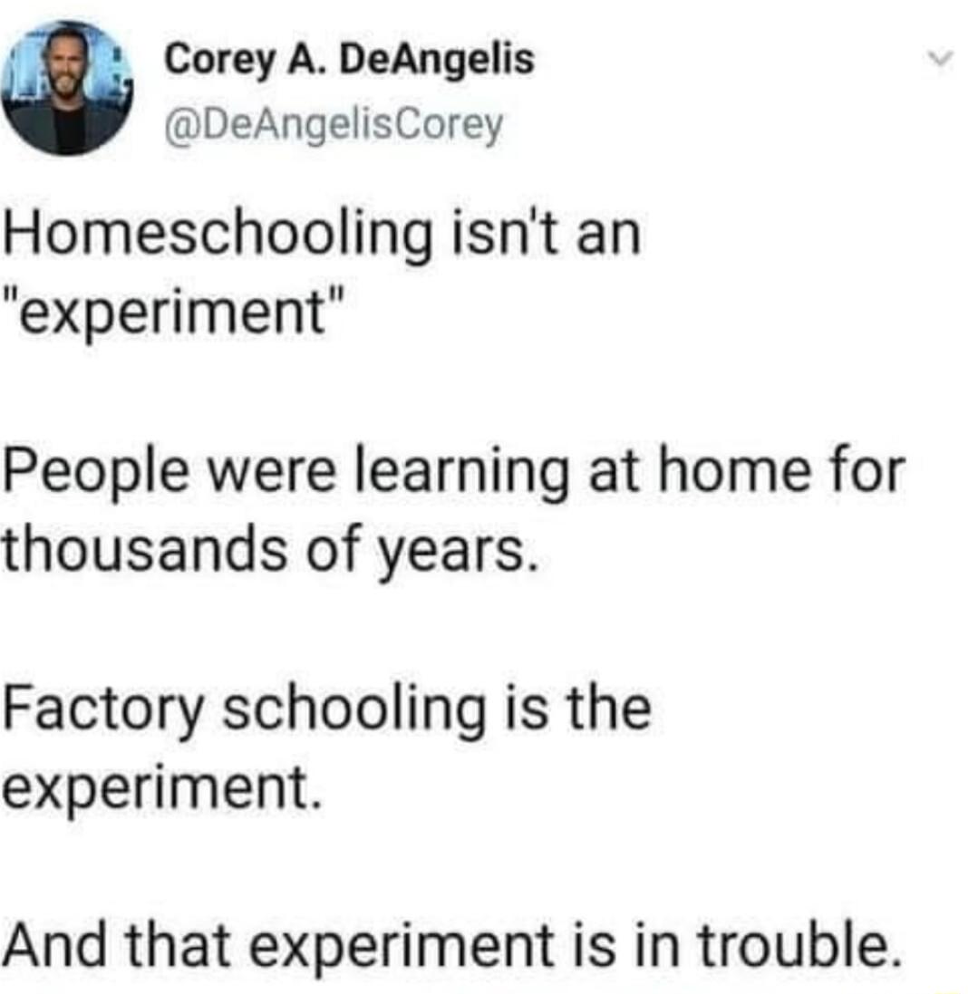 Corey A DeAngelis DeAngelisCorey Homeschooling isnt an experiment People were learning at home for thousands of years Factory schooling is the experiment And that experiment is in trouble