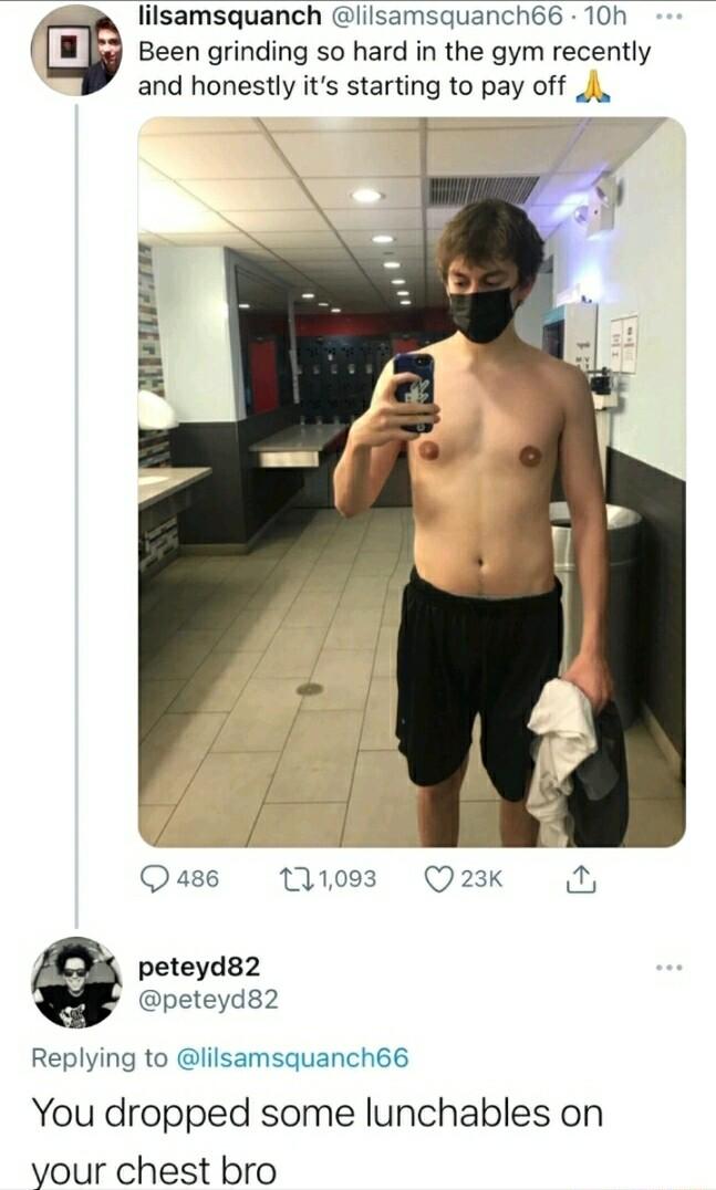 lilsamsquanch lilsamsquanch66 10h Been grinding so hard in the gym recently and honestly its starting to pay off J AT peteyd82 peteyds2 Replying to lilsamsquanch66 You dropped some lunchables on yvour chest bro
