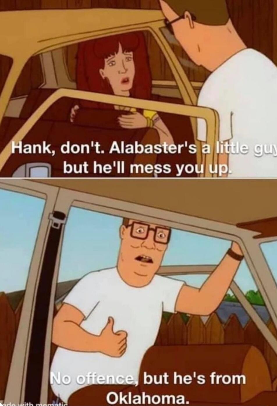 Hank, don't. Alabaster's a little guy, but he'll mess you up.
No offence, but he's from Oklahoma.