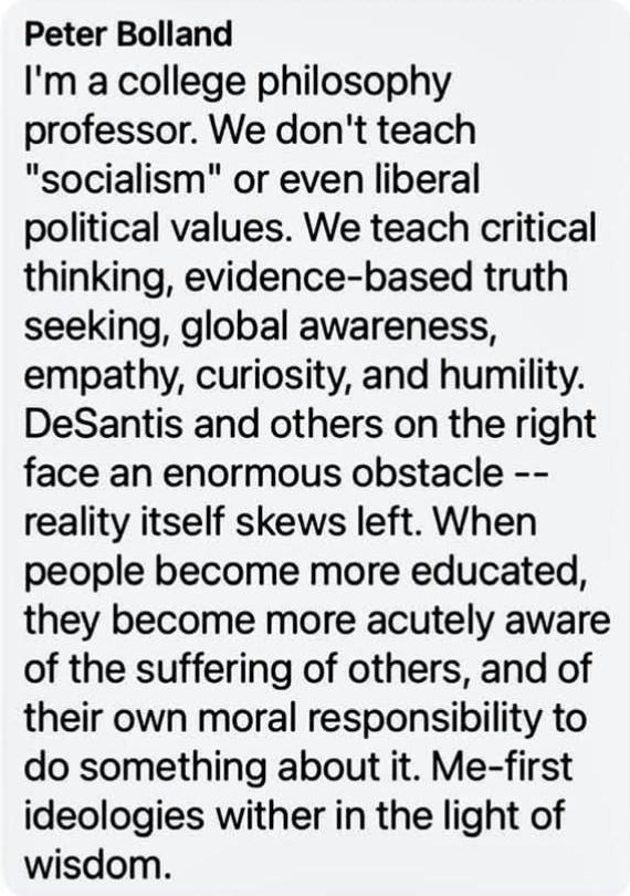 Peter Bolland Im a college philosophy professor We dont teach socialism or even liberal political values We teach critical thinking evidence based truth seeking global awareness empathy curiosity and humility DeSantis and others on the right face an enormous obstacle reality itself skews left When people become more educated they become more acutely aware of the suffering of others and of their ow