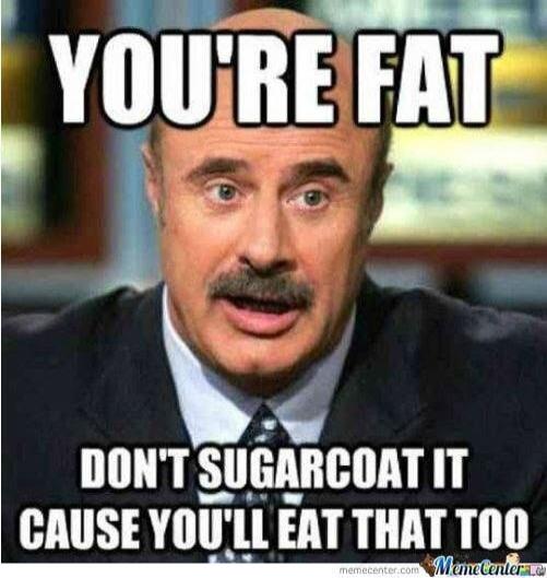 YOU'RE FAT DON'T SUGARCOAT IT CAUSE YOU'LL EAT THAT TOO
