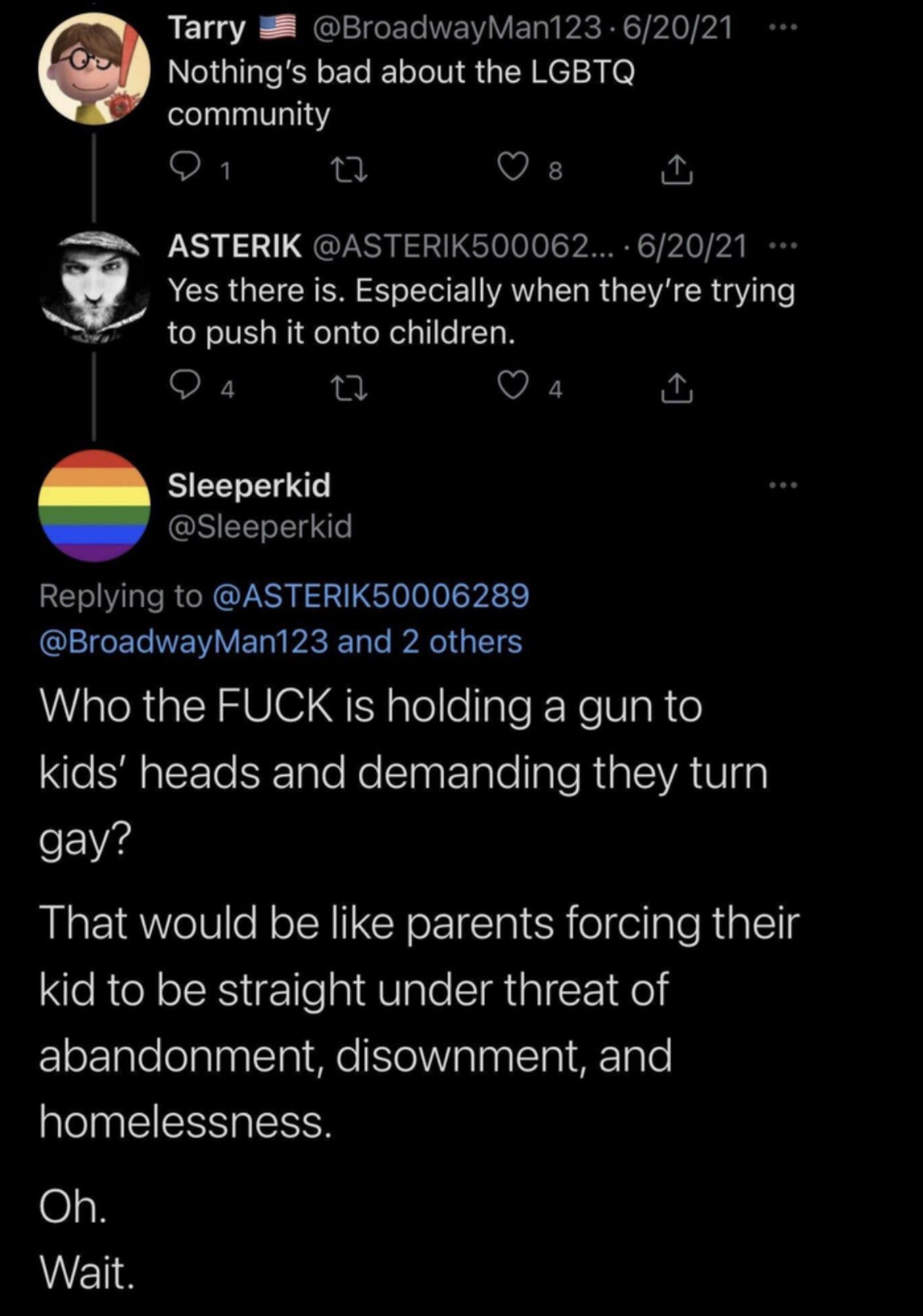 LIE3A _NGLEIGELINEVIVE R AR PA VA Nothings bad about the LGBTQ community O 1 Q s Ry ASTERIK ASTERIK500062 62021 i ACRRQEICEEN S oIS E WA o 1o R e WA R g N 0 push it onto children QO a4 Q a4 Sleeperkid Sleeperkid Replying to ASTERIK50006289 l WY ETa A E Tale A 165 Who the FUCK is holding a gun to e Sl glrle E 1ale NeSlnat Talo lale RialVA S gp o V4s That would be like parents forcing their kid to b