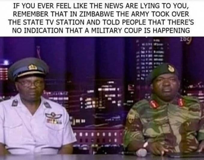 IF YOU EVER FEEL LIKE THE NEWS ARE LYING TO YOU REMEMBER THAT IN ZIMBABWE THE ARMY TOOK OVER THE STATE TV STATION AND TOLD PEOPLE THAT THERES NO INDICATION THAT A MILITARY COUP IS HAPPENING I 11