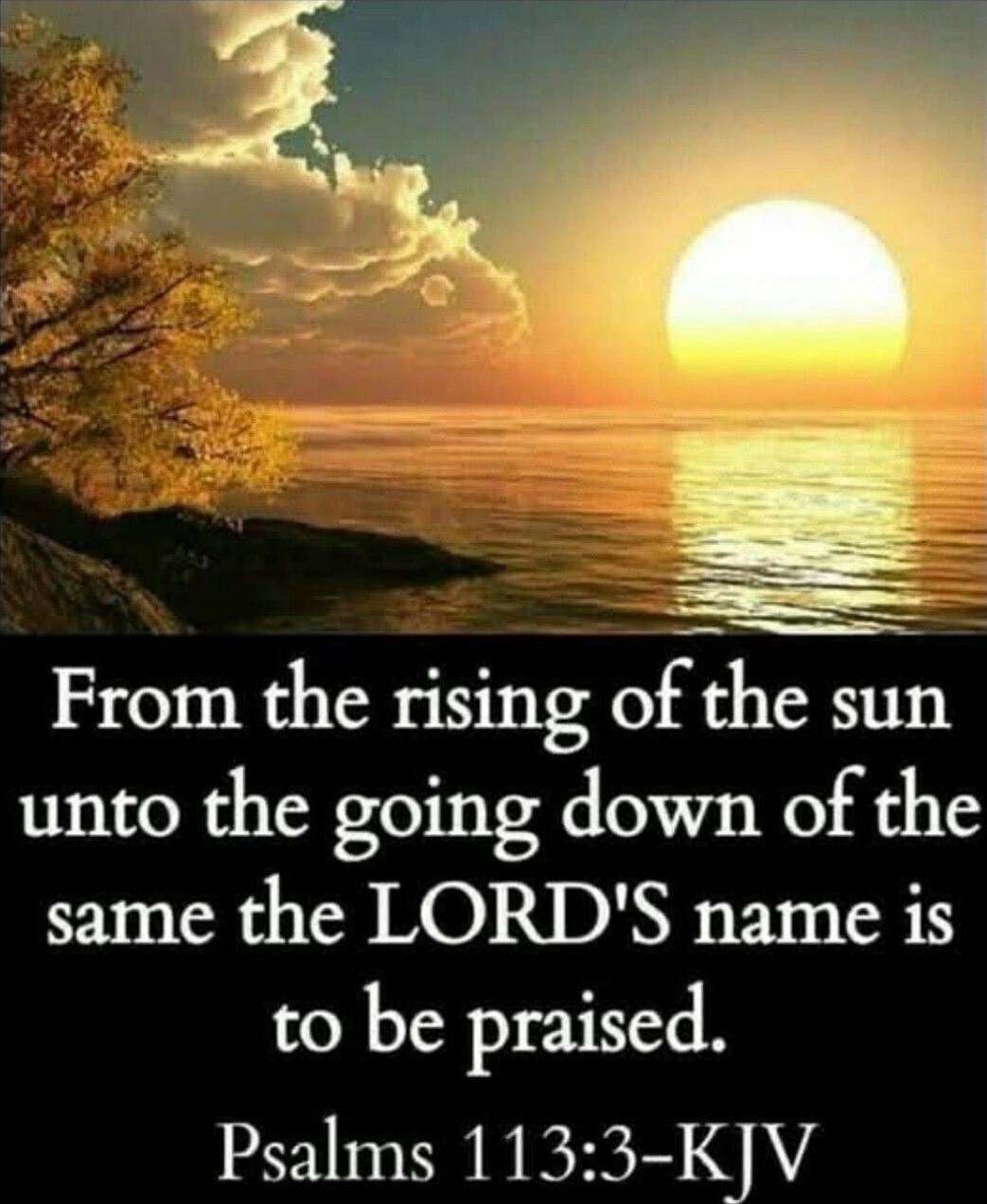 From the rising of the sun unto the going down of the same the LORD'S name is to be praised. Psalms 113:3-KJV